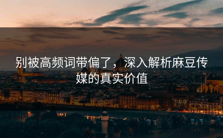 别被高频词带偏了,深入解析麻豆传媒的真实价值 第1张 别被高频词带偏了,深入解析麻豆传媒的真实价值 第1张