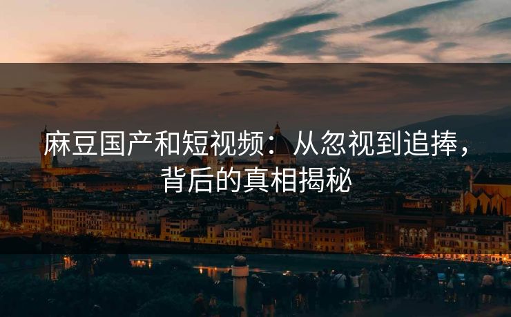 麻豆国产和短视频：从忽视到追捧，背后的真相揭秘