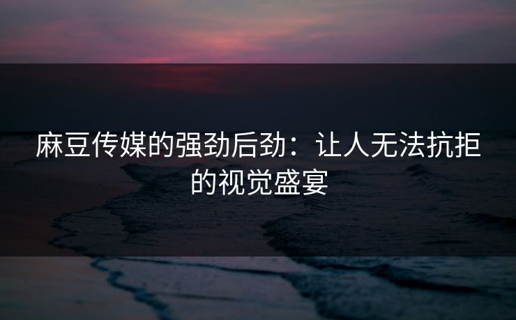 麻豆传媒的强劲后劲：让人无法抗拒的视觉盛宴  第1张
