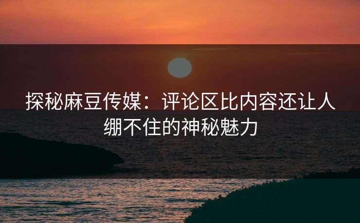 探秘麻豆传媒:评论区比内容还让人绷不住的神秘魅力 探秘麻豆传媒:评论区比内容还让人绷不住的神秘魅力