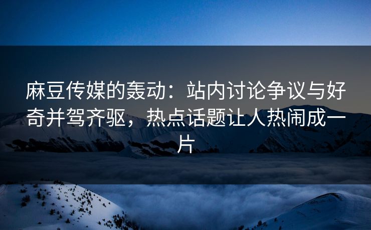 麻豆传媒的轰动：站内讨论争议与好奇并驾齐驱，热点话题让人热闹成一片  第1张