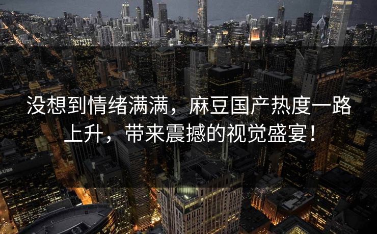 没想到情绪满满，麻豆国产热度一路上升，带来震撼的视觉盛宴！  第1张