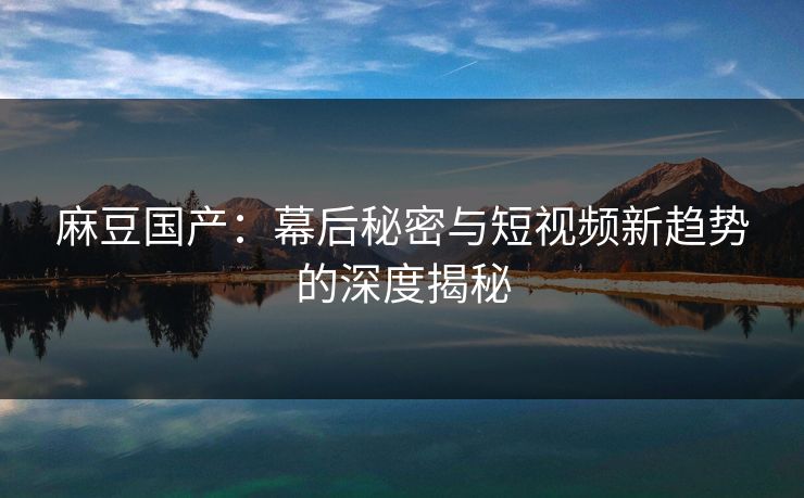 麻豆国产:幕后秘密与短视频新趋势的深度揭秘 第1张 麻豆国产:幕后秘密与短视频新趋势的深度揭秘 第1张