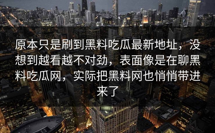 原本只是刷到黑料吃瓜最新地址,没想到越看越不对劲,表面像是在聊黑料吃瓜网,实际把黑料网也悄悄带进来了 第1张 原本只是刷到黑料吃瓜最新地址,没想到越看越不对劲,表面像是在聊黑料吃瓜网,实际把黑料网也悄悄带进来了 第1张