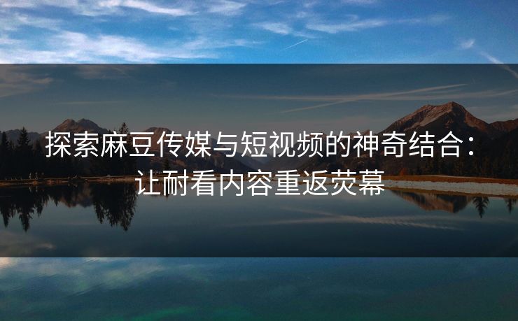 探索麻豆传媒与短视频的神奇结合：让耐看内容重返荧幕  第1张