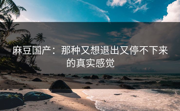 麻豆国产:那种又想退出又停不下来的真实感觉 第1张 麻豆国产:那种又想退出又停不下来的真实感觉 第1张