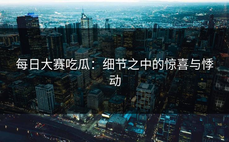 每日大赛吃瓜：细节之中的惊喜与悸动  第1张
