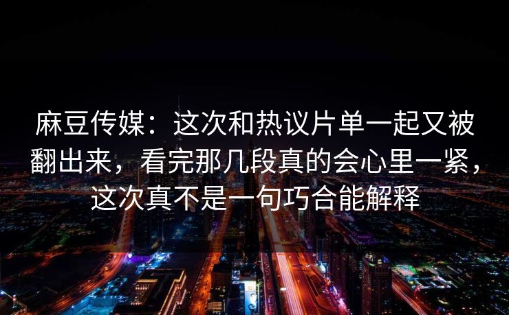 麻豆传媒：这次和热议片单一起又被翻出来，看完那几段真的会心里一紧，这次真不是一句巧合能解释